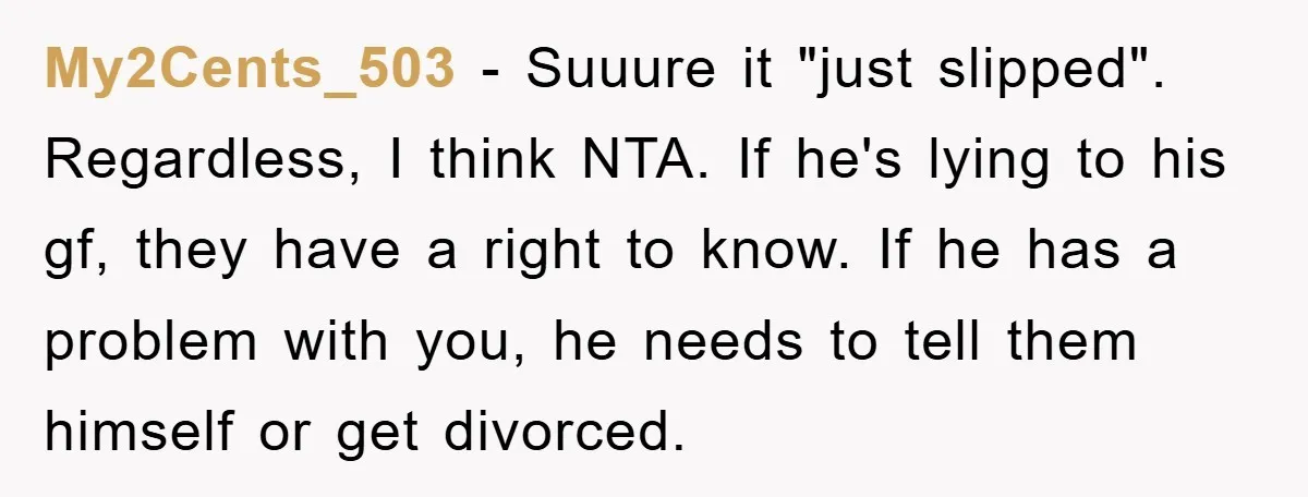 My2Cents_503 − Suuure it "just slipped". Regardless, I think NTA. If he's lying to his gf, they have a right to know. If he has a problem with you, he...