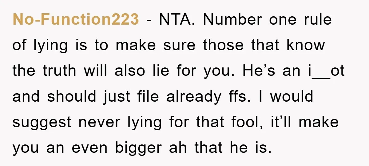 No-Function223 − NTA. Number one rule of lying is to make sure those that know the truth will also lie for you. He’s an i__ot and should just file already...