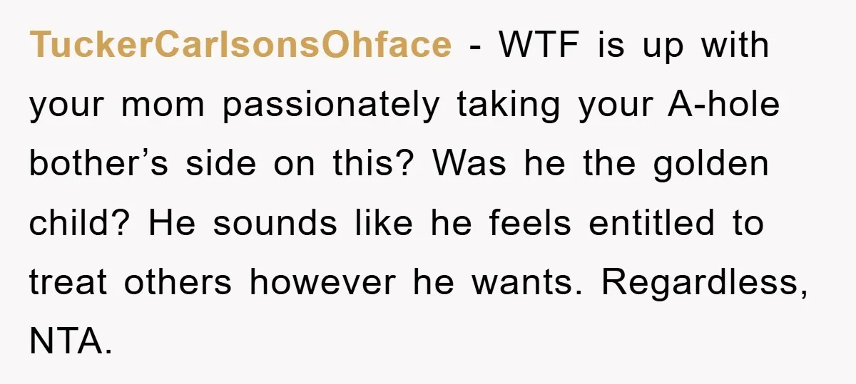 TuckerCarlsonsOhface − WTF is up with your mom passionately taking your A-hole bother’s side on this? Was he the golden child? He sounds like he feels entitled to treat others...
