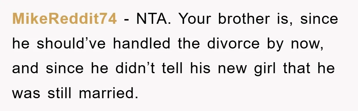 MikeReddit74 − NTA. Your brother is, since he should’ve handled the divorce by now, and since he didn’t tell his new girl that he was still married.