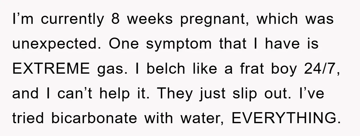 I’m currently 8 weeks pregnant, which was unexpected. One symptom that I have is EXTREME gas. I belch like a frat boy 24/7, and I can’t help it. They just...