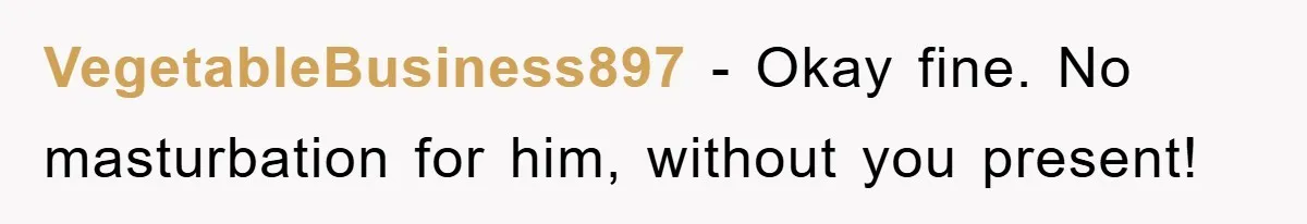 VegetableBusiness897 − Okay fine. No masturbation for him, without you present!