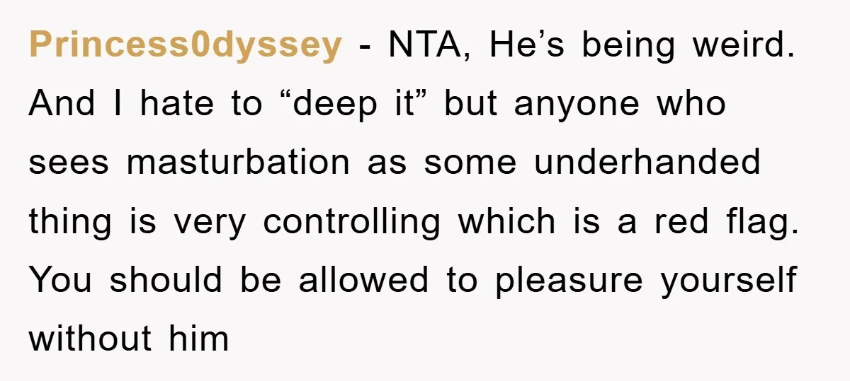 Princess0dyssey − NTA, He’s being weird. And I hate to “deep it” but anyone who sees masturbation as some underhanded thing is very controlling which is a red flag. You...
