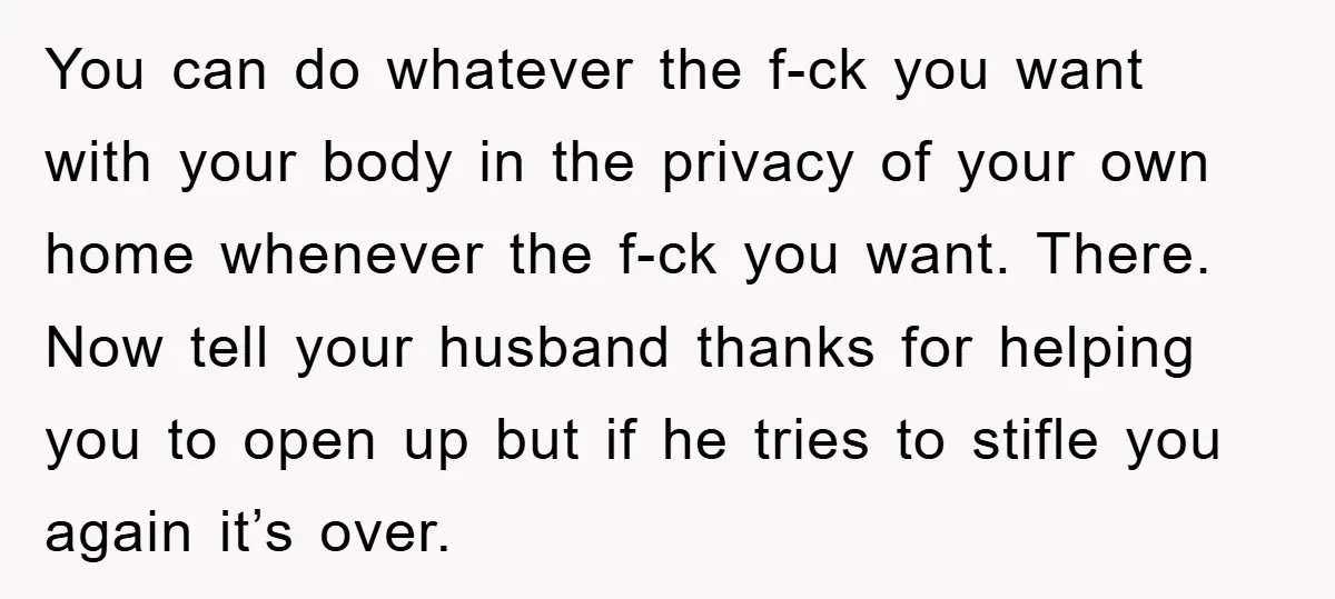 You can do whatever the f-ck you want with your body in the privacy of your own home whenever the f-ck you want. There. Now tell your husband thanks for...