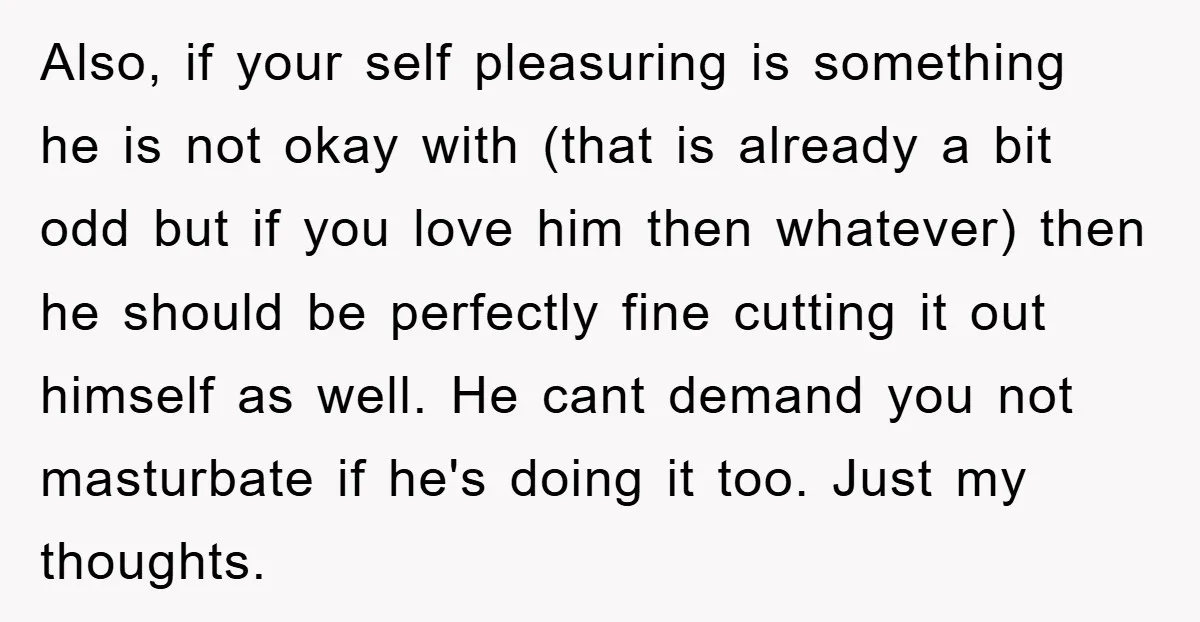 Also, if your self pleasuring is something he is not okay with (that is already a bit odd but if you love him then whatever) then he should be perfectly...