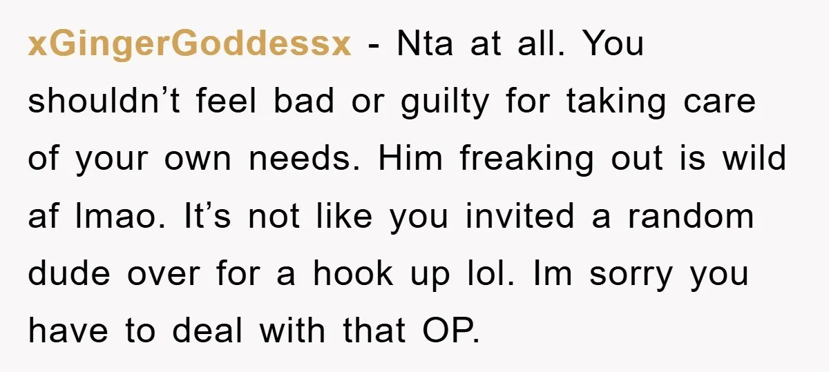 xGingerGoddessx − Nta at all. You shouldn’t feel bad or guilty for taking care of your own needs. Him freaking out is wild af lmao. It’s not like you invited...