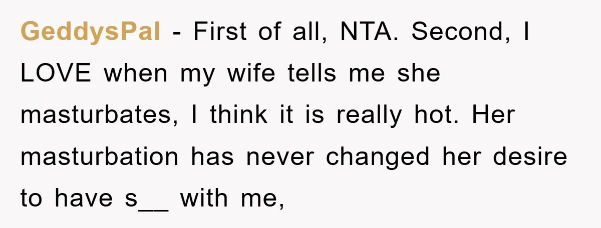 GeddysPal − First of all, NTA. Second, I LOVE when my wife tells me she masturbates, I think it is really hot. Her masturbation has never changed her desire to...