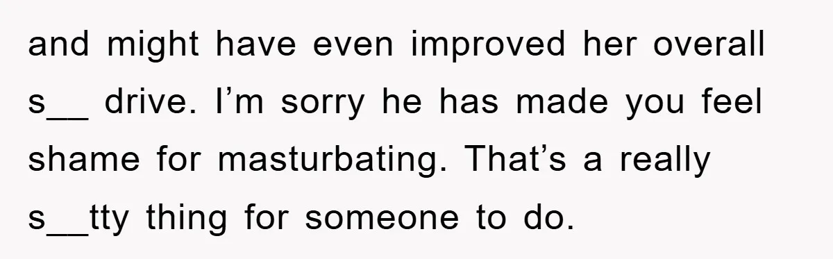 and might have even improved her overall s__ drive. I’m sorry he has made you feel shame for masturbating. That’s a really s__tty thing for someone to do.