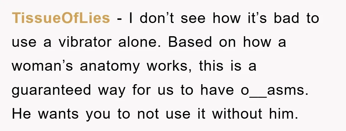 TissueOfLies − I don’t see how it’s bad to use a vibrator alone. Based on how a woman’s anatomy works, this is a guaranteed way for us to have o__asms....