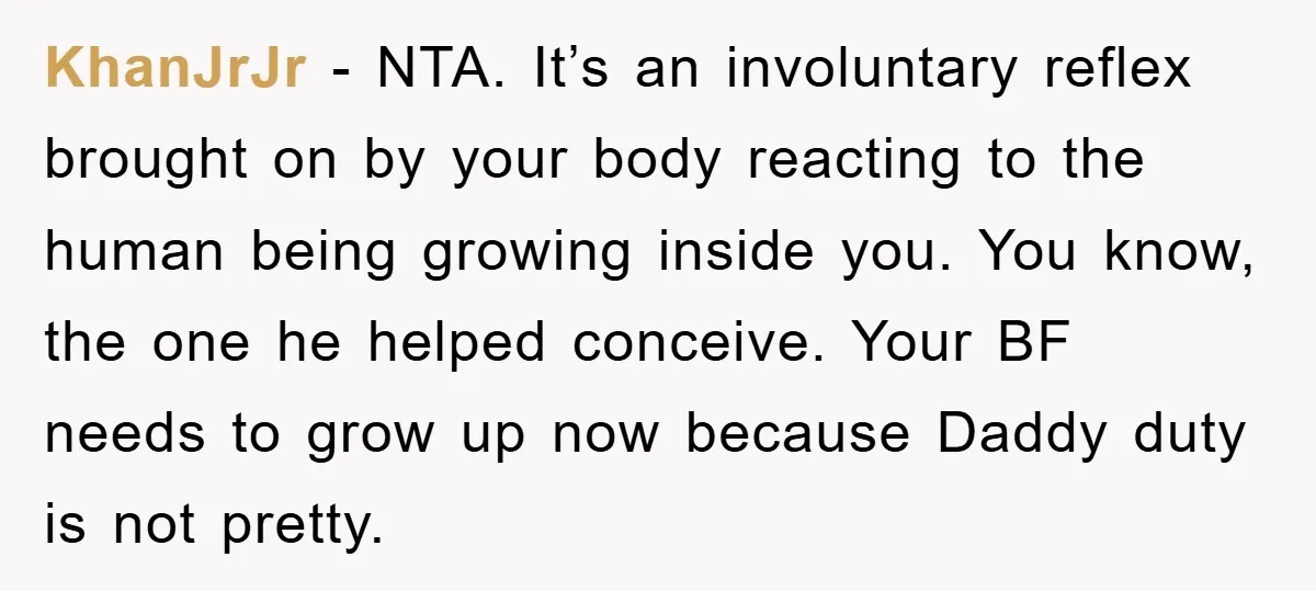 KhanJrJr − NTA. It’s an involuntary reflex brought on by your body reacting to the human being growing inside you. You know, the one he helped conceive. Your BF needs...