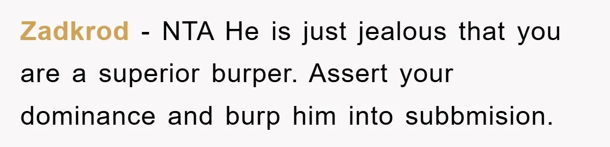 Zadkrod − NTA He is just jealous that you are a superior burper. Assert your dominance and burp him into subbmision.