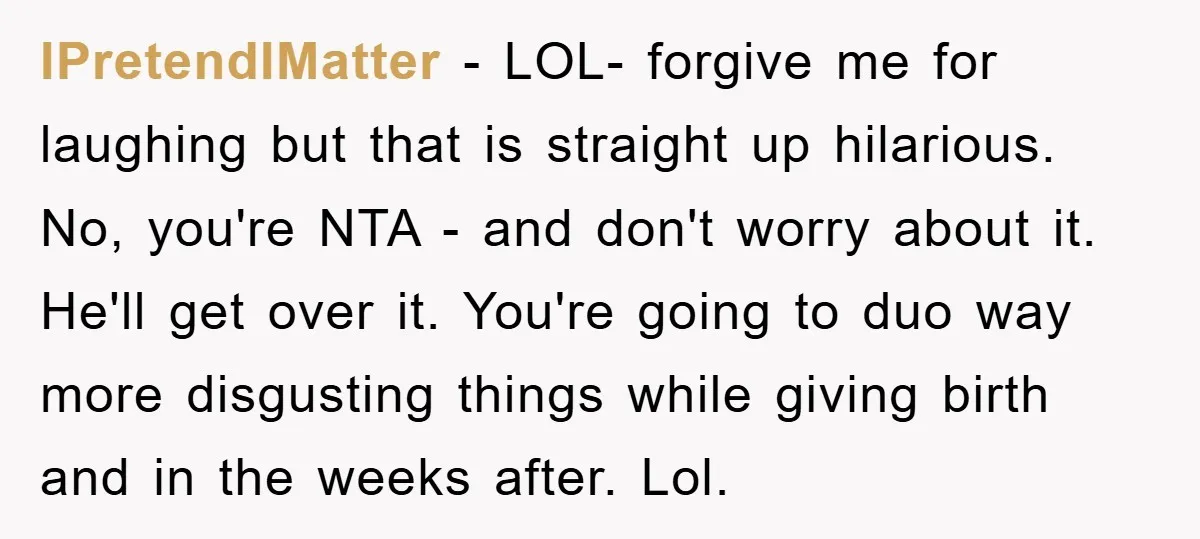 IPretendIMatter − LOL- forgive me for laughing but that is straight up hilarious. No, you're NTA - and don't worry about it. He'll get over it. You're going to duo...