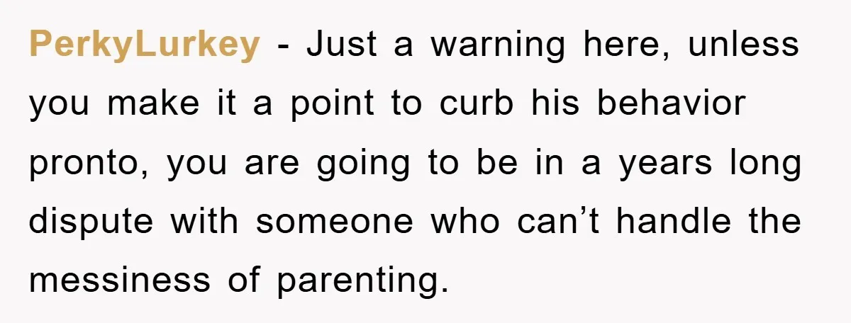 PerkyLurkey − Just a warning here, unless you make it a point to curb his behavior pronto, you are going to be in a years long dispute with someone who...