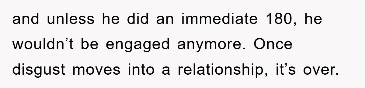and unless he did an immediate 180, he wouldn’t be engaged anymore. Once disgust moves into a relationship, it’s over.