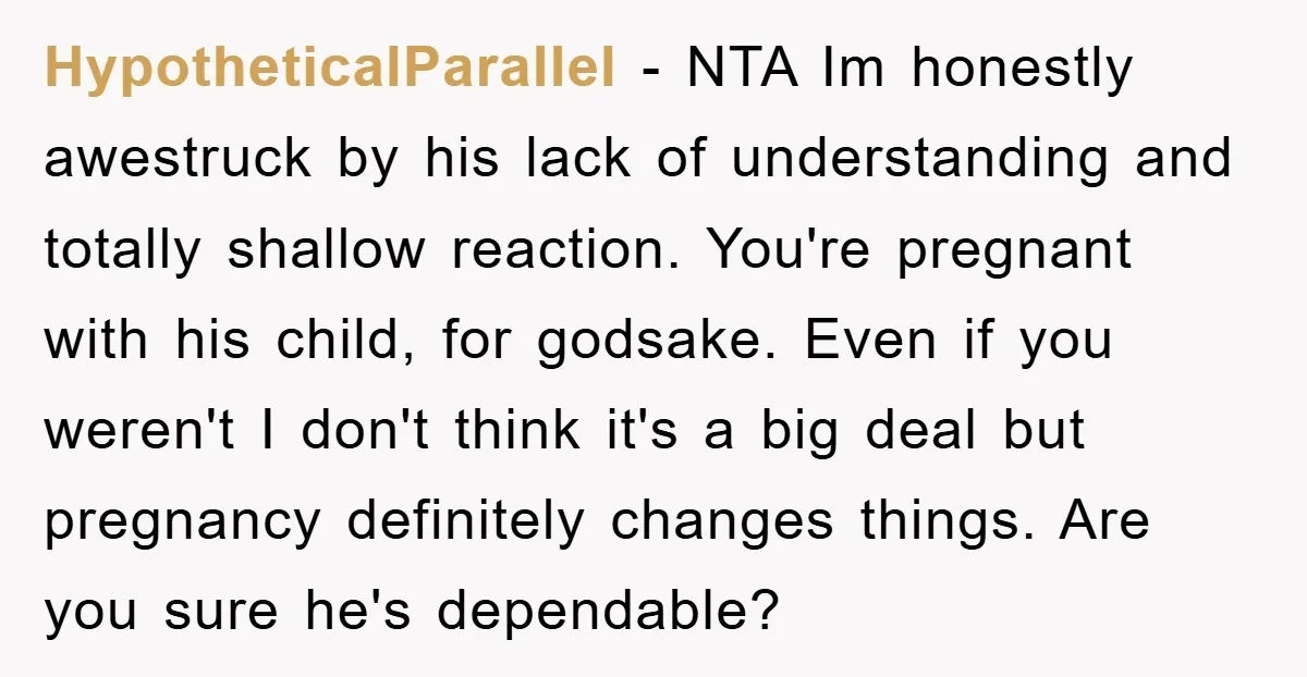 HypotheticalParallel − NTA Im honestly awestruck by his lack of understanding and totally shallow reaction. You're pregnant with his child, for godsake. Even if you weren't I don't think it's...