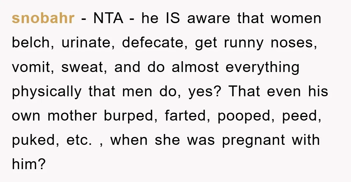 snobahr − NTA - he IS aware that women belch, urinate, defecate, get runny noses, vomit, sweat, and do almost everything physically that men do, yes? That even his own...