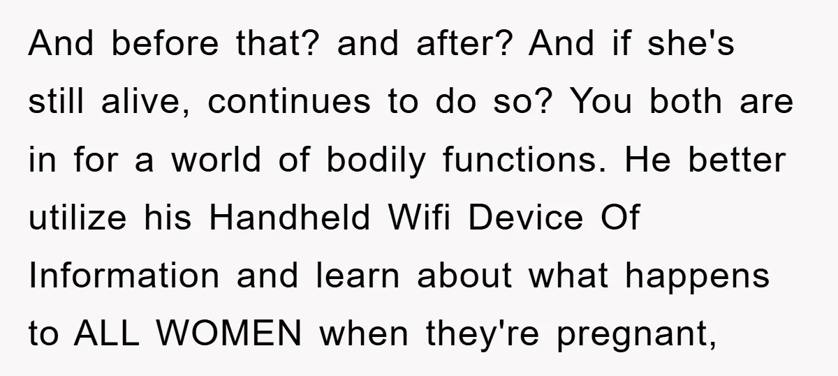And before that? and after? And if she's still alive, continues to do so? You both are in for a world of bodily functions. He better utilize his Handheld Wifi...
