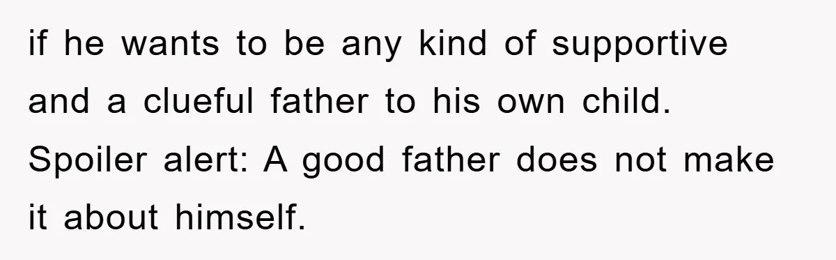 if he wants to be any kind of supportive and a clueful father to his own child. Spoiler alert: A good father does not make it about himself.