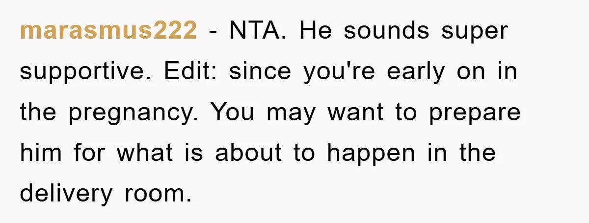 marasmus222 − NTA. He sounds super supportive. Edit: since you're early on in the pregnancy. You may want to prepare him for what is about to happen in the delivery...