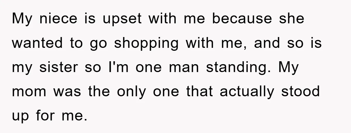My niece is upset with me because she wanted to go shopping with me, and so is my sister so I'm one man standing. My mom was the only one...