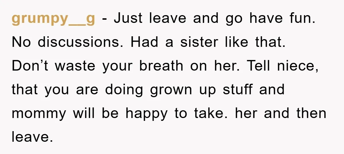 grumpy__g − Just leave and go have fun. No discussions. Had a sister like that. Don’t waste your breath on her. Tell niece, that you are doing grown up stuff...