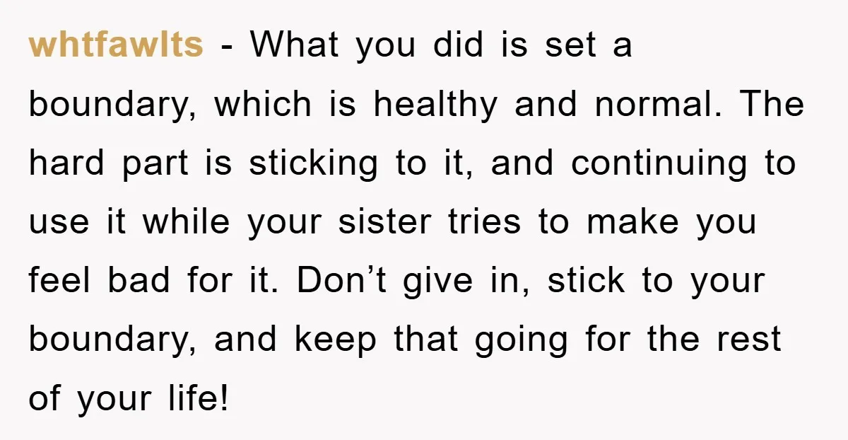 whtfawlts − What you did is set a boundary, which is healthy and normal. The hard part is sticking to it, and continuing to use it while your sister tries...