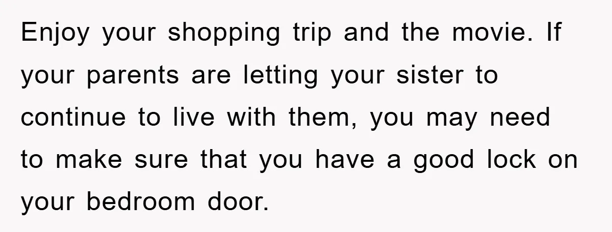 Enjoy your shopping trip and the movie. If your parents are letting your sister to continue to live with them, you may need to make sure that you have a...