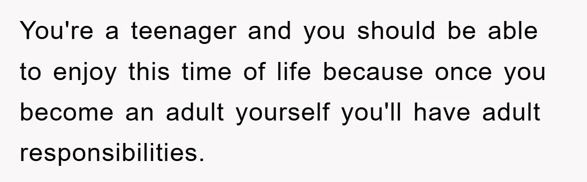 You're a teenager and you should be able to enjoy this time of life because once you become an adult yourself you'll have adult responsibilities.