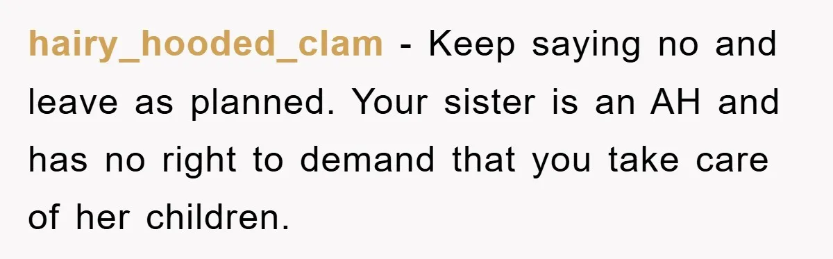 hairy_hooded_clam − Keep saying no and leave as planned. Your sister is an AH and has no right to demand that you take care of her children.