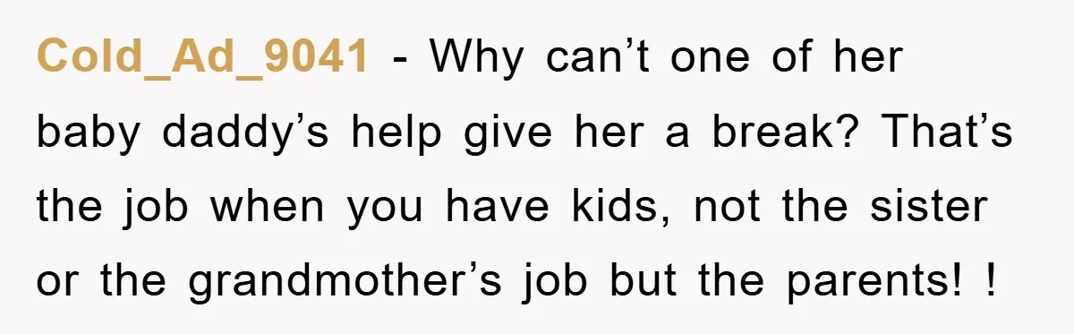 Cold_Ad_9041 − Why can’t one of her baby daddy’s help give her a break? That’s the job when you have kids, not the sister or the grandmother’s job but the...