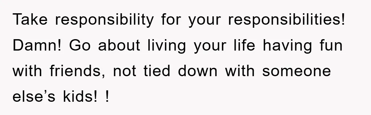 Take responsibility for your responsibilities! Damn! Go about living your life having fun with friends, not tied down with someone else’s kids! !