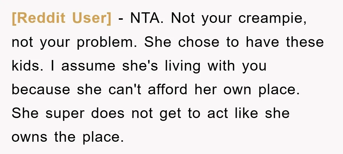 [Reddit User] − NTA. Not your creampie, not your problem. She chose to have these kids. I assume she's living with you because she can't afford her own place. She...