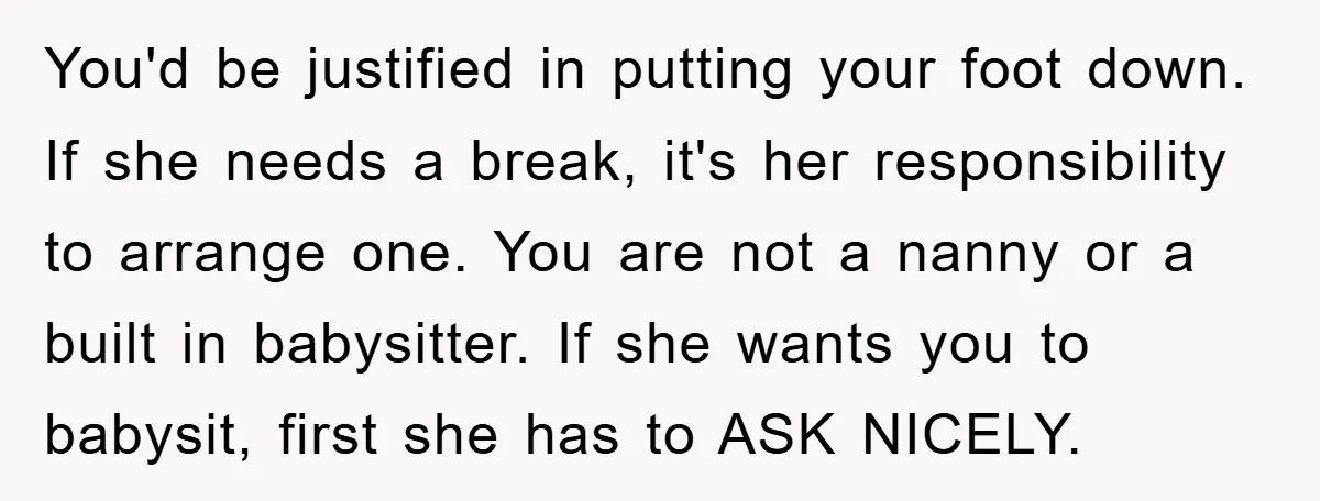 You'd be justified in putting your foot down. If she needs a break, it's her responsibility to arrange one. You are not a nanny or a built in babysitter. If...