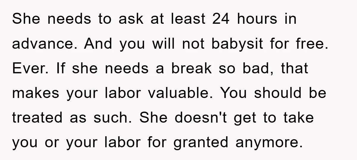 She needs to ask at least 24 hours in advance. And you will not babysit for free. Ever. If she needs a break so bad, that makes your labor valuable....