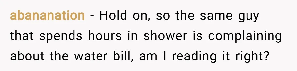 abananation − Hold on, so the same guy that spends hours in shower is complaining about the water bill, am I reading it right?