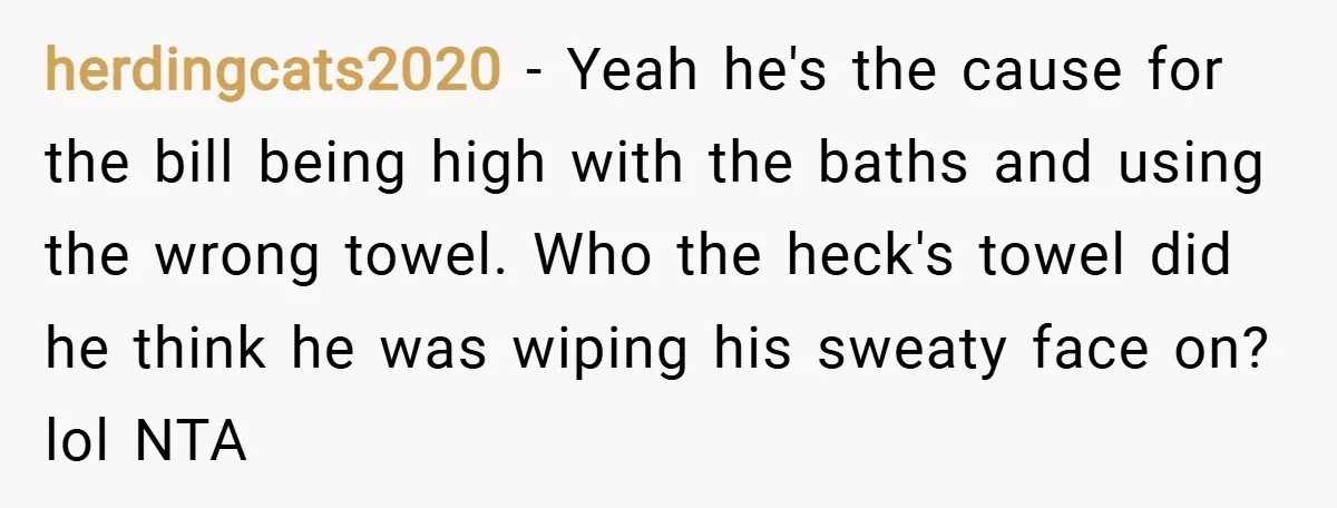herdingcats2020 − Yeah he's the cause for the bill being high with the baths and using the wrong towel. Who the heck's towel did he think he was wiping his...