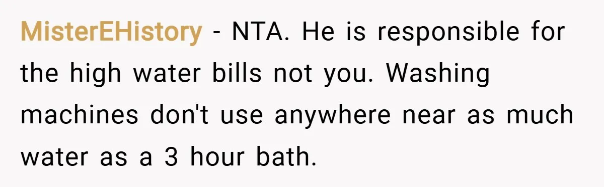 MisterEHistory − NTA. He is responsible for the high water bills not you. Washing machines don't use anywhere near as much water as a 3 hour bath.