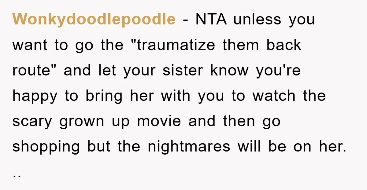 Wonkydoodlepoodle − NTA unless you want to go the "traumatize them back route" and let your sister know you're happy to bring her with you to watch the scary grown...