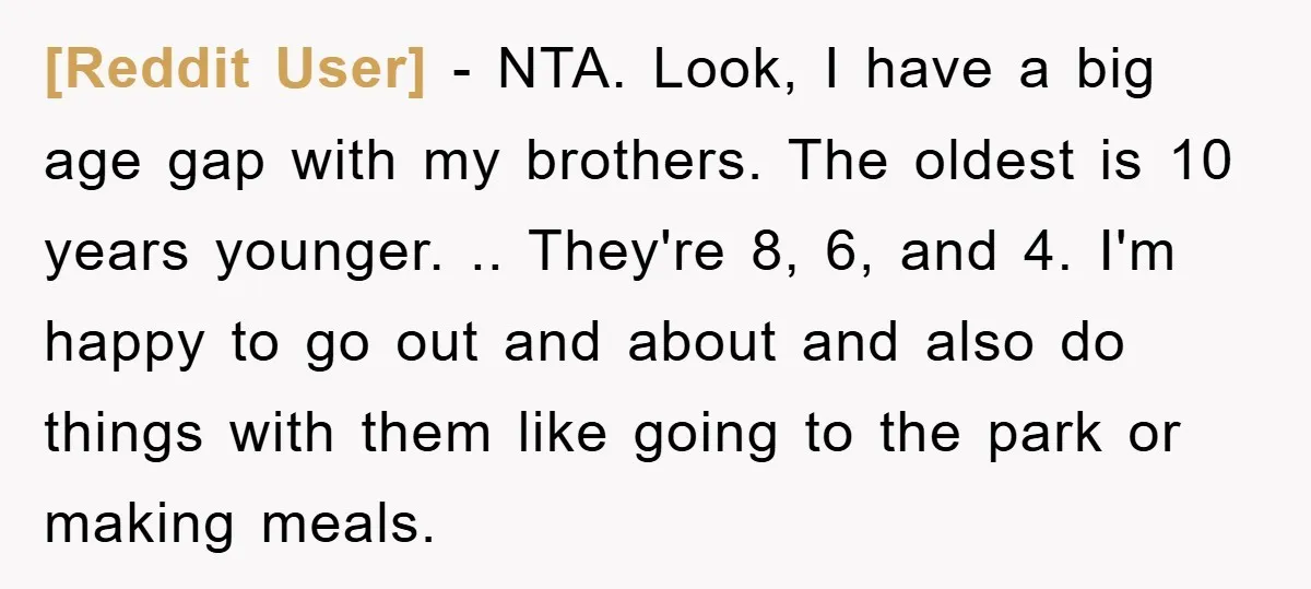 [Reddit User] − NTA. Look, I have a big age gap with my brothers. The oldest is 10 years younger. .. They're 8, 6, and 4. I'm happy to go...