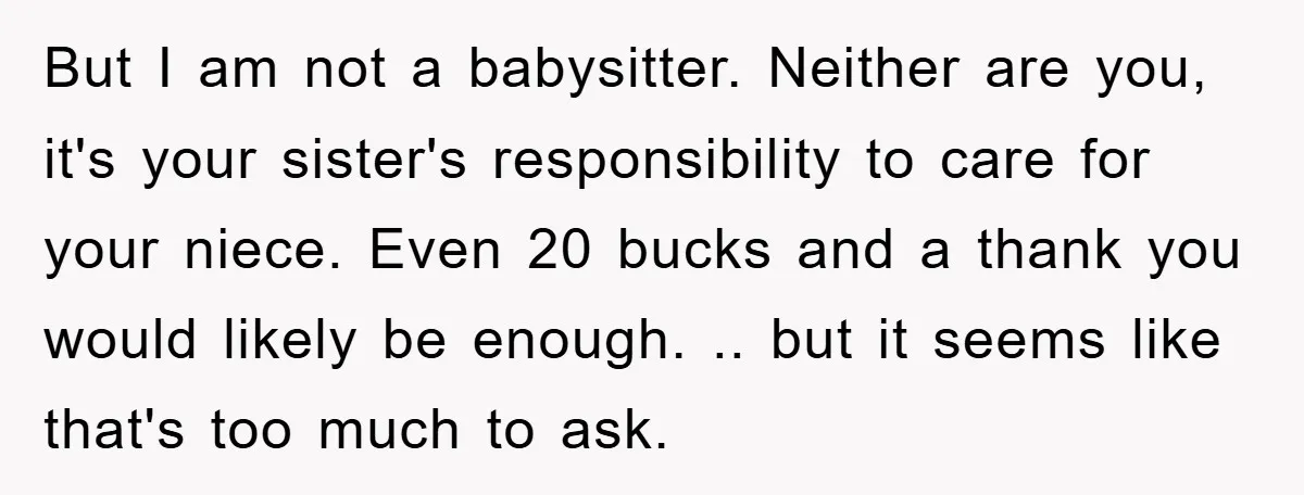 But I am not a babysitter. Neither are you, it's your sister's responsibility to care for your niece. Even 20 bucks and a thank you would likely be enough. .....