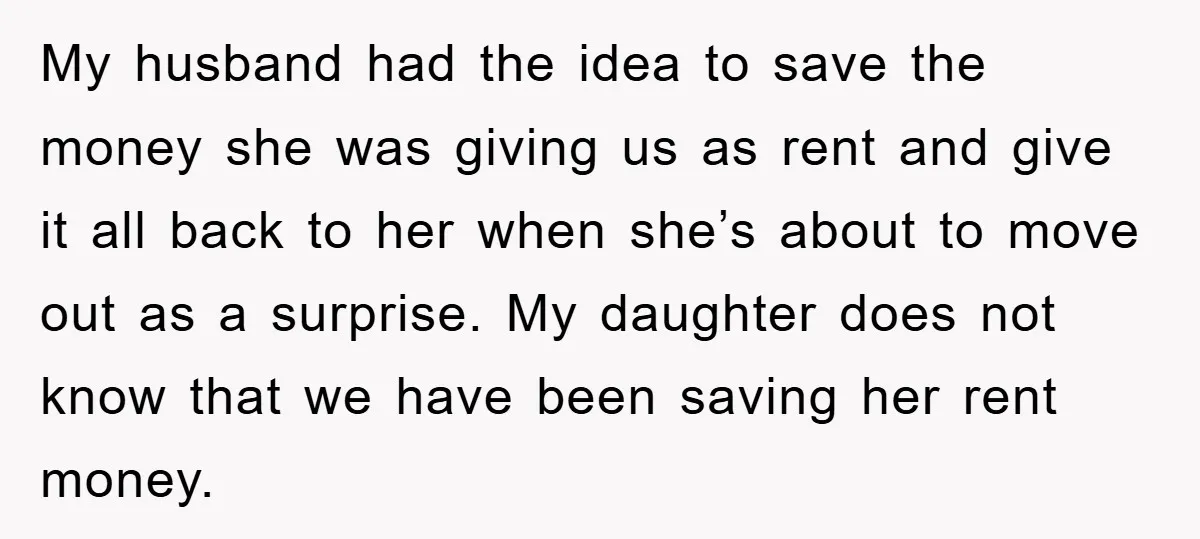 My husband had the idea to save the money she was giving us as rent and give it all back to her when she’s about to move out as a...