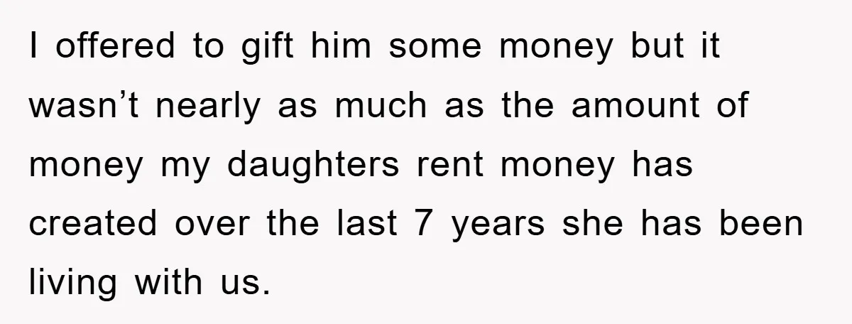 I offered to gift him some money but it wasn’t nearly as much as the amount of money my daughters rent money has created over the last 7 years she...