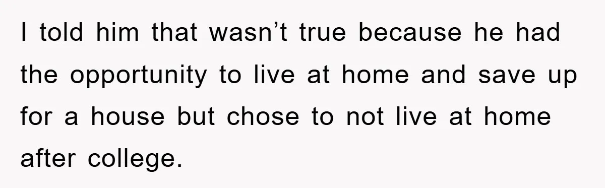 I told him that wasn’t true because he had the opportunity to live at home and save up for a house but chose to not live at home after college.