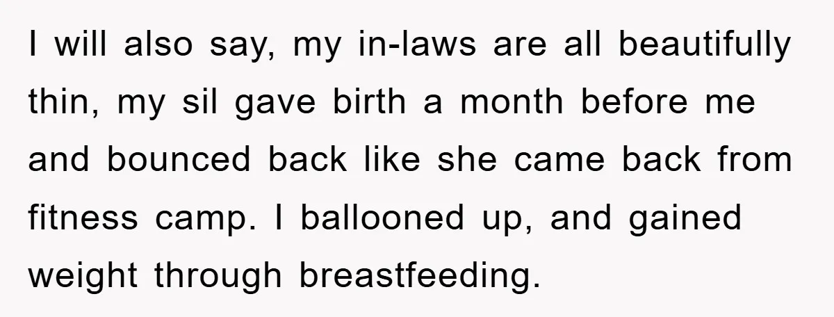 I will also say, my in-laws are all beautifully thin, my sil gave birth a month before me and bounced back like she came back from fitness camp. I ballooned...