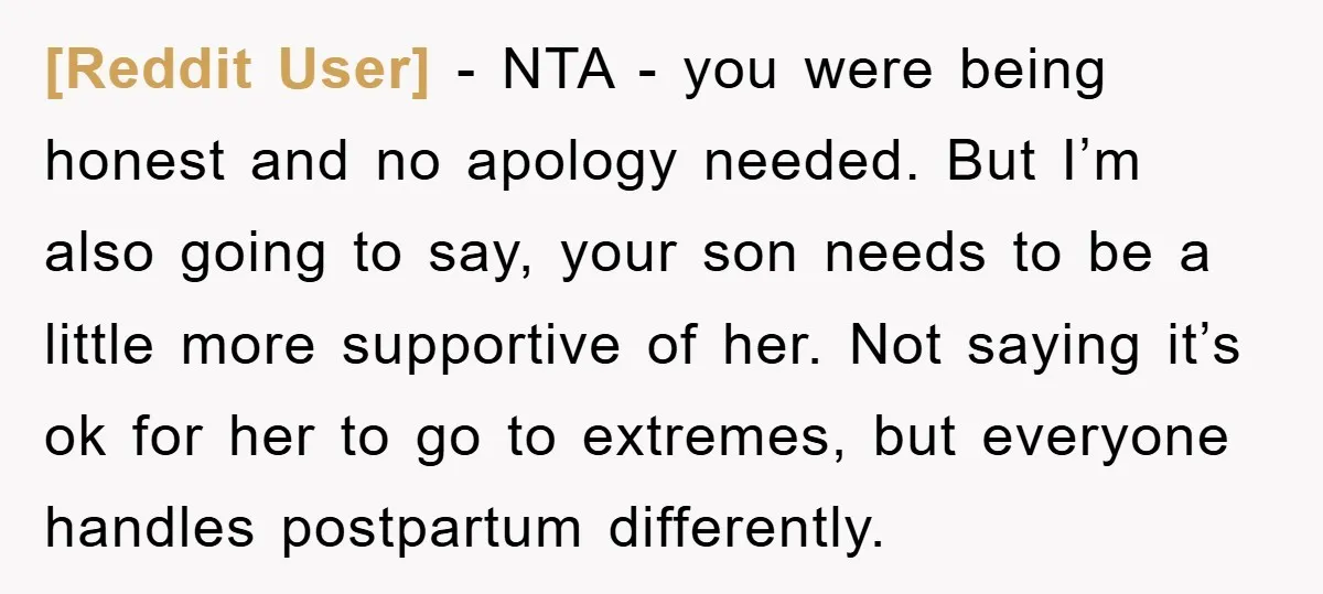 [Reddit User] − NTA - you were being honest and no apology needed. But I’m also going to say, your son needs to be a little more supportive of her....