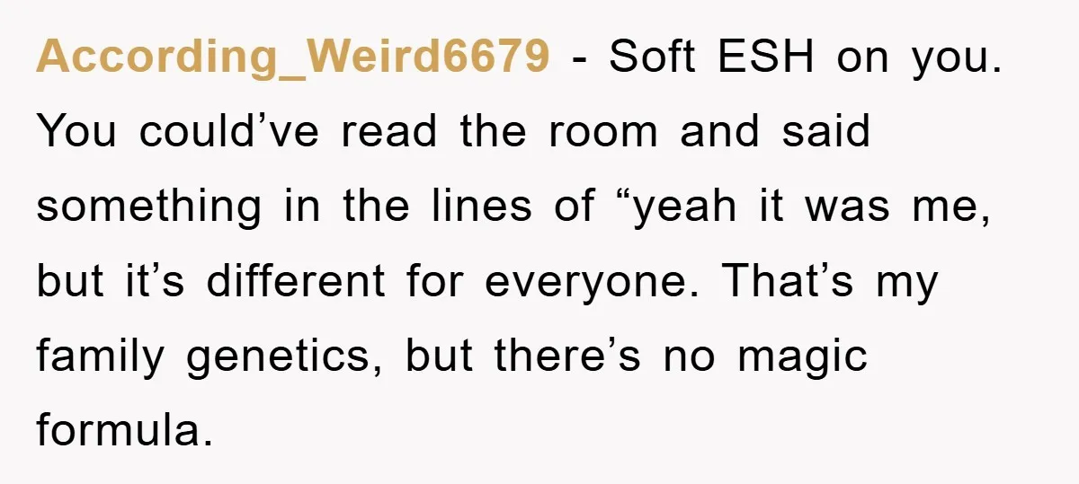According_Weird6679 − Soft ESH on you. You could’ve read the room and said something in the lines of “yeah it was me, but it’s different for everyone. That’s my family...