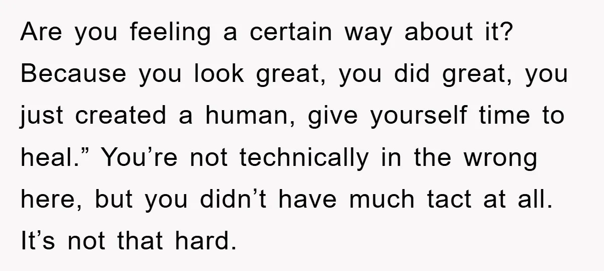 Are you feeling a certain way about it? Because you look great, you did great, you just created a human, give yourself time to heal.” You’re not technically in the...