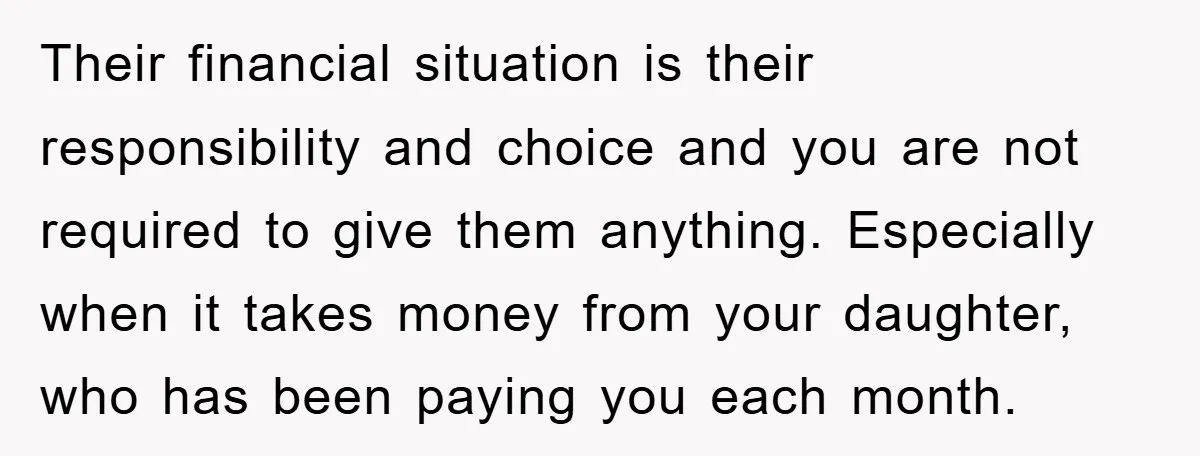 Their financial situation is their responsibility and choice and you are not required to give them anything. Especially when it takes money from your daughter, who has been paying you...