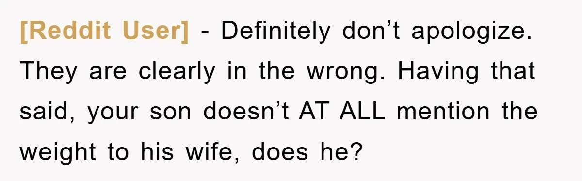 [Reddit User] − Definitely don’t apologize. They are clearly in the wrong. Having that said, your son doesn’t AT ALL mention the weight to his wife, does he?