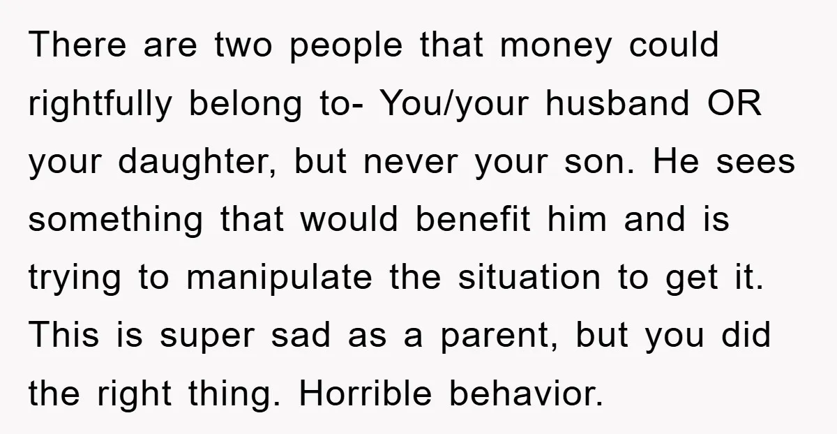 There are two people that money could rightfully belong to- You/your husband OR your daughter, but never your son. He sees something that would benefit him and is trying to...